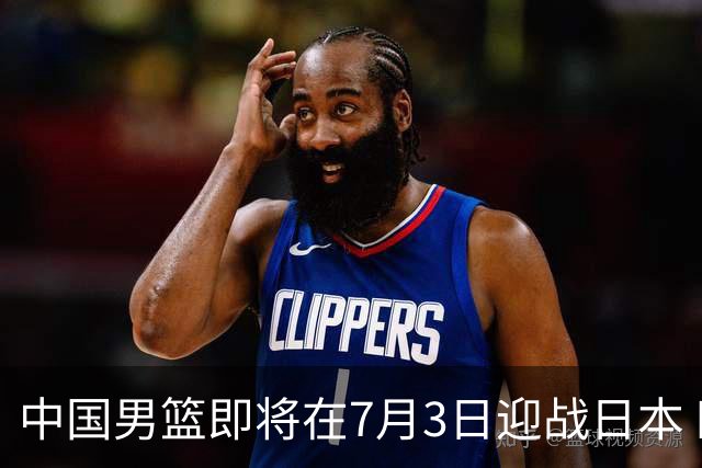 中国男篮即将在7月3日迎战日本 四场热身赛以提升实力