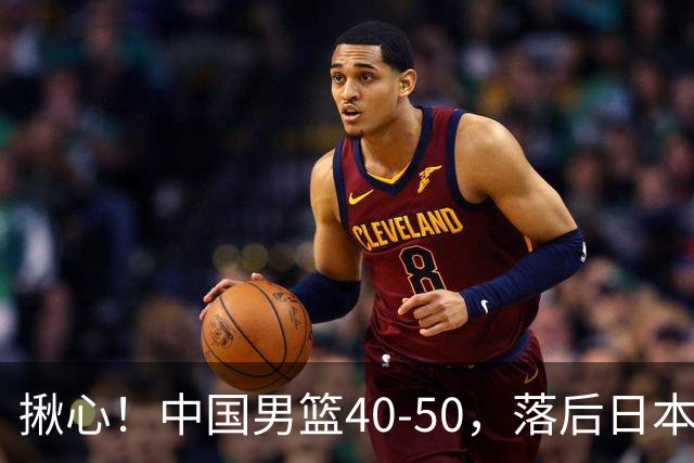 揪心！中国男篮40-50，落后日本男篮十分，老叔用人换人引争议！