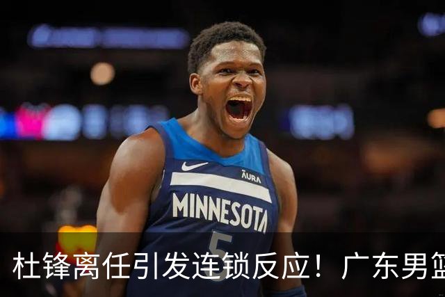 杜锋离任引发连锁反应！广东男篮两名球员有望留队，五位球员或将离队失业