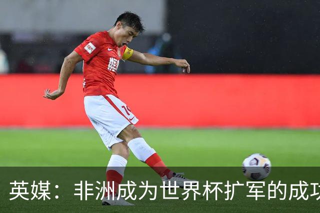 英媒：非洲成为世界杯扩军的成功典范 而亚洲足球需要反思