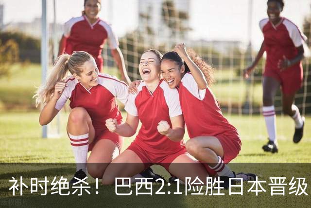 补时绝杀！巴西2:1险胜日本晋级16强 日本男足虽败犹荣