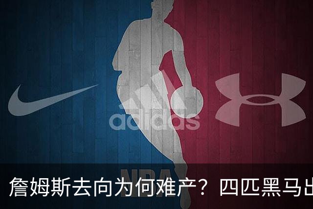 詹姆斯去向为何难产？四匹黑马出现加剧混乱